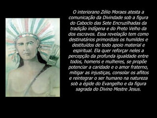 O interiorano Zélio Moraes atesta a comunicação da Divindade sob a figura do Caboclo das Sete Encruzilhadas da tradição indígena e do Preto Velho da dos escravos. Essa revelação tem como destinatários primordiais os humildes e destituídos de todo apoio material e espiritual. Ela quer reforçar neles a percepção da profunda igualdade entre todos, homens e mulheres, se propõe potenciar a caridade e o amor fraterno,  mitigar as injustiças, consolar os aflitos e reintegrar o ser humano na natureza sob a égide do Evangelho e da figura sagrada do Divino Mestre Jesus. 