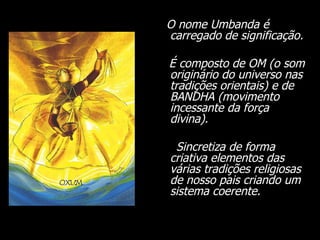 O nome Umbanda é carregado de significação.  É composto de OM (o som originário do universo nas tradições orientais) e de BANDHA (movimento incessante da força divina).  Sincretiza de forma criativa elementos das várias tradições religiosas de nosso pais criando um sistema coerente.  
