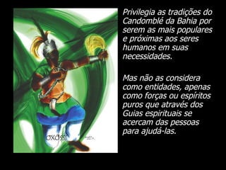 Privilegia as tradições do Candomblé da Bahia por serem as mais populares e próximas aos seres humanos em suas necessidades.  Mas não as considera como entidades, apenas como forças ou espíritos puros que através dos Guias espirituais se acercam das pessoas para ajudá-las. 