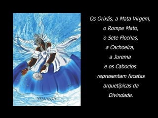 Os Orixás, a Mata Virgem,  o Rompe Mato, o Sete Flechas,  a Cachoeira,  a Jurema  e os Caboclos  representam facetas arquetípicas da  Divindade. 