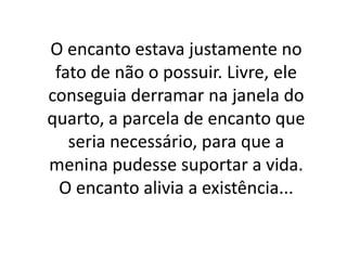 O encanto estava justamente no
fato de não o possuir. Livre, ele
conseguia derramar na janela do
quarto, a parcela de encanto que
seria necessário, para que a
menina pudesse suportar a vida.
O encanto alivia a existência...

 