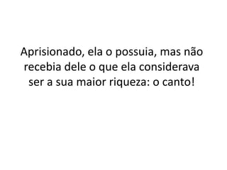 Aprisionado, ela o possuia, mas não
recebia dele o que ela considerava
ser a sua maior riqueza: o canto!

 