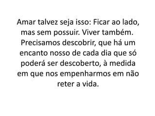 Amar talvez seja isso: Ficar ao lado,
mas sem possuir. Viver também.
Precisamos descobrir, que há um
encanto nosso de cada dia que só
poderá ser descoberto, à medida
em que nos empenharmos em não
reter a vida.

 