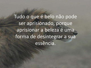 Tudo o que é belo não pode
ser aprisionado, porque
aprisionar a beleza é uma
forma de desintegrar a sua
essência.

 