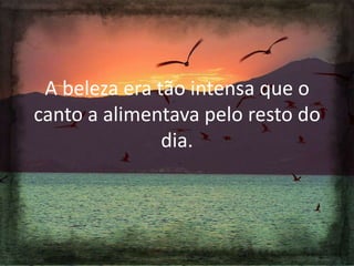 A beleza era tão intensa que o
canto a alimentava pelo resto do
dia.

 