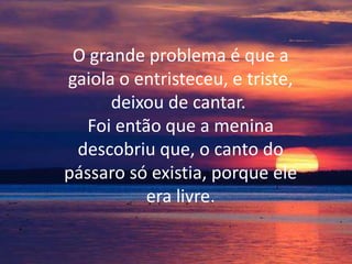 O grande problema é que a
gaiola o entristeceu, e triste,
deixou de cantar.
Foi então que a menina
descobriu que, o canto do
pássaro só existia, porque ele
era livre.

 