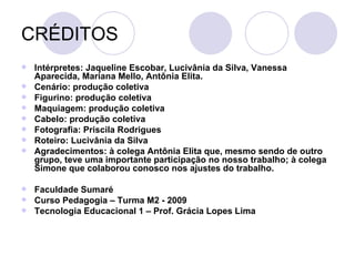 CRÉDITOS Intérpretes: Jaqueline Escobar, Lucivânia da Silva, Vanessa Aparecida, Mariana Mello, Antônia Elita. Cenário: produção coletiva Figurino: produção coletiva Maquiagem: produção coletiva Cabelo: produção coletiva Fotografia: Priscila Rodrigues Roteiro: Lucivânia da Silva Agradecimentos: à colega Antônia Elita que, mesmo sendo de outro grupo, teve uma importante participação no nosso trabalho; à colega Simone que colaborou conosco nos ajustes do trabalho. Faculdade Sumaré Curso Pedagogia – Turma M2 - 2009 Tecnologia Educacional 1 – Prof. Grácia Lopes Lima 