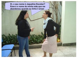 Ei, o seu nome é Jaqueline Escobar?  Esse é o nome da minha mãe que me abandonou quando eu tinha 3 anos! 