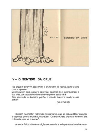IV – O SENTIDO DA CRUZ
"Se alguém quer vir após mim, a si mesmo se negue, tome a sua
cruz e siga-me.
Quem quiser, pois, salvar a sua vida, perdê-la-á; e, quem perder a
sua vida por causa de mim e do evangelho, salvá-la-á.
Que aproveita ao homem, ganhar o mundo inteiro e perder a sua
alma?"
(Mc 8.34-36)

Dietrich Bonhoffer, mártir do Cristianismo, que se opôs a Hitler durante
a segunda guerra mundial, escreveu: "Quando Cristo chama o homem, ele
o desafia para vir e morrer".
A morte física não é condição necessária e indispensável ao chamado
23

 