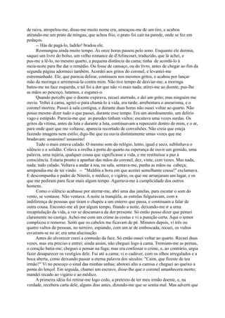 de raiva, atropelou-me, disse-me muito nome cru, ameaçou-me de um tiro, e acabou
atirando-me um prato de mingau, que achou frio; o prato foi cair na parede, onde se fez em
pedaços.
-- Hás de pagá-lo, ladrão! bradou ele.
Resmungou ainda muito tempo. Às onze horas passou pelo sono. Enquanto ele dormia,
saquei um livro do bolso, um velho romance de d'Arlincourt, traduzido, que lá achei, e
pus-me a lê-lo, no mesmo quarto, a pequena distância da cama; tinha de acordá-lo à
meia-noite para lhe dar o remédio. Ou fosse de cansaço, ou do livro, antes de chegar ao fim da
segunda página adormeci também. Acordei aos gritos do coronel, e levantei-me
estremunhado. Ele, que parecia delirar, continuou nos mesmos gritos, e acabou por lançar
mão da moringa e arremessá-la contra mim. Não tive tempo de desviar-me; a moringa
bateu-me na face esquerda, e tal foi a dor que não vi mais nada; atirei-me ao doente, pus-lhe
as mãos ao pescoço, lutamos, e esganei-o.
Quando percebi que o doente expirava, recuei aterrado, e dei um grito; mas ninguém me
ouviu. Voltei à cama, agitei-o para chamá-lo à vida, era tarde; arrebentara o aneurisma, e o
coronel morreu. Passei à sala contígua, e durante duas horas não ousei voltar ao quarto. Não
posso mesmo dizer tudo o que passei, durante esse tempo. Era um atordoamento, um delírio
vago e estúpido. Parecia-me que as paredes tinham vultos; escutava uma vozes surdas. Os
gritos da vítima, antes da luta e durante a luta, continuavam a repercutir dentro de mim, e o ar,
para onde quer que me voltasse, aparecia recortado de convulsões. Não creia que esteja
fazendo imagens nem estilo; digo-lhe que eu ouvia distintamente umas vozes que me
bradavam: assassino! assassino!
Tudo o mais estava calado. O mesmo som do relógio, lento, igual e seco, sublinhava o
silêncio e a solidão. Colava a orelha à porta do quarto na esperança de ouvir um gemido, uma
palavra, uma injúria, qualquer cousa que significasse a vida, e me restituísse a paz à
consciência. Estaria pronto a apanhar das mãos do coronel, dez, vinte, cem vezes. Mas nada,
nada; tudo calado. Voltava a andar à toa, na sala, sentava-me, punha as mãos na cabeça;
arrependia-me de ter vindo. -- "Maldita a hora em que aceitei semelhante cousa!" exclamava.
E descompunha o padre de Niterói, o médico, o vigário, os que me arranjaram um lugar, e os
que me pediram para ficar mais algum tempo. Agarrava-me à cumplicidade dos outros
homens.
Como o silêncio acabasse por aterrar-me, abri uma das janelas, para escutar o som do
vento, se ventasse. Não ventava. A noite ia tranqüila, as estrelas fulguravam, com a
indiferença de pessoas que tiram o chapéu a um enterro que passa, e continuam a falar de
outra cousa. Encostei-me ali por algum tempo, fitando a noite, deixando-me ir a urna
recapitulação da vida, a ver se descansava da dor presente. Só então posso dizer que pensei
claramente no castigo. Achei-me com um crime às costas e vi a punição certa. Aqui o temor
complicou o remorso. Senti que os cabelos me ficavam de pé. Minutos depois, vi três ou
quatro vultos de pessoas, no terreiro, espiando, com um ar de emboscada; recuei, os vultos
esvaíram-se no ar; era uma alucinação.
Antes do alvorecer curei a contusão da face. Só então ousei voltar ao quarto. Recuei duas
vezes, mas era preciso e entrei; ainda assim, não cheguei logo à cama. Tremiam-me as pernas,
o coração batia-me; cheguei a pensar na fuga; mas era confessar o crime, e, ao contrário, urgia
fazer desaparecer os vestígios dele. Fui até a cama; vi o cadáver, com os olhos arregalados e a
boca aberta, como deixando passar a eterna palavra dos séculos: "Caim, que fizeste de teu
irmão?" Vi no pescoço o sinal das minhas unhas; abotoei alto a camisa e cheguei ao queixo a
ponta do lençol. Em seguida, chamei um escravo, disse-lhe que o coronel amanhecera morto;
mandei recado ao vigário e ao médico.
A primeira idéia foi retirar-me logo cedo, a pretexto de ter meu irmão doente, e, na
verdade, recebera carta dele, alguns dias antes, dizendo-me que se sentia mal. Mas adverti que

 