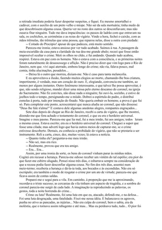 a retirada imediata poderia fazer despertar suspeitas, e fiquei. Eu mesmo amortalhei o
cadáver, com o auxílio de um preto velho e míope. Não saí da sala mortuária; tinha medo de
que descobrissem alguma cousa. Queria ver no rosto dos outros se desconfiavam; mas não
ousava fitar ninguém. Tudo me dava impaciências: os passos de ladrão com que entravam na
sala, os cochichos, as cerimônias e as rezas do vigário. Vindo a hora, fechei o caixão, com as
mãos trêmulas, tão trêmulas que uma pessoa, que reparou nelas, disse a outra com piedade:
-- Coitado do Procópio! apesar do que padeceu, está muito sentido.
Pareceu-me ironia; estava ansioso por ver tudo acabado. Saímos à rua. A passagem da
meia-escuridão da casa para a claridade da rua deu-me grande abalo; receei que fosse então
impossível ocultar o crime. Meti os olhos no chão, e fui andando. Quando tudo acabou,
respirei. Estava em paz com os homens. Não o estava com a consciência, e as primeiras noites
foram naturalmente de desassossego e aflição. Não é preciso dizer que vim logo para o Rio de
Janeiro, nem que. vivi aqui aterrado, embora longe do crime; não ria, falava pouco, mal
comia, tinha alucinações, pesadelos...
-- Deixa lá o outro que morreu, diziam-me. Não é caso para tanta melancolia.
E eu aproveitava a ilusão, fazendo muitos elogios ao morto, chamando-lhe boa criatura,
impertinente, é verdade, mas um coração de ouro. E, elogiando, convencia-me também, ao
menos por alguns instantes. Outro fenômeno interessante, e que talvez lhe possa aproveitar, é
que, não sendo religioso, mandei dizer uma missa pelo eterno descanso do coronel, na igreja
do Sacramento. Não fiz convites, não disse nada a ninguém; fui ouvi-la, sozinho, e estive de
joelhos todo o tempo, persignando-me a miúdo. Dobrei a espórtula do padre, e distribuí
esmolas à porta, tudo por intenção do finado. Não queria embair os homens; a prova é que fui
só. Para completar este ponto, acrescentarei que nunca aludia ao coronel, que não dissesse:
"Deus lhe fale n'alma!" E contava dele algumas anedotas alegres, rompantes engraçados...
Sete dias depois de chegar ao Rio de Janeiro, recebi a carta do vigário, que lhe mostrei,
dizendo-me que fora achado o testamento do coronel, e que eu era o herdeiro universal.
Imagine o meu pasmo. Pareceu-me que lia mal, fui a meu irmão, fui aos amigos; todos leram
a mesma cousa. Estava escrito; era eu o herdeiro universal do coronel. Cheguei a supor que
fosse uma cilada; mas adverti logo que havia outros meios de capturar-me, se o crime
estivesse descoberto. Demais, eu conhecia a probidade do vigário, que não se prestaria a ser
instrumento. Reli a carta, cinco, dez, muitas vezes; lá estava a notícia.
-- Quanto tinha ele? perguntava-me meu irmão.
-- Não sei, mas era rico.
-- Realmente, provou que era teu amigo.
-- Era... Era...
Assim, por uma ironia da sorte, os bens do coronel vinham parar às minhas mãos.
Cogitei em recusar a herança. Parecia-me odioso receber um vintém do tal espólio; era pior do
que fazer-me esbirro alugado, Pensei nisso três dias, e esbarrava sempre na consideração de
que a recusa podia fazer desconfiar alguma cousa. No fim dos três dias, assentei num
meio-termo; receberia a herança e dá-la-ia toda, aos bocados e às escondidas. Não era só
escrúpulo; era também o modo de resgatar o crime por um ato de virtude; pareceu-me que
ficava assim de contas saldas.
Preparei-me e segui para a vila. Em caminho, à proporção que me ia aproximando,
recordava o triste sucesso; as cercanias da vila tinham um aspecto de tragédia, e a sombra do
coronel parecia-me surgir de cada lado. A imaginação ia reproduzindo as palavras, os
gestos, toda a noite horrenda do crime...
Crime ou luta? Realmente, foi uma luta em que eu, atacado, defendi-me, e na defesa...
Foi uma luta desgraçada, uma fatalidade. Fixei-me nessa idéia. E balanceava os agravos,
punha no ativo as pancadas, as injúrias... Não era culpa do coronel, bem o sabia, era da
moléstia, que o tornava assim rabugento e até mau... Mas eu perdoava tudo, tudo... O pior foi

 
