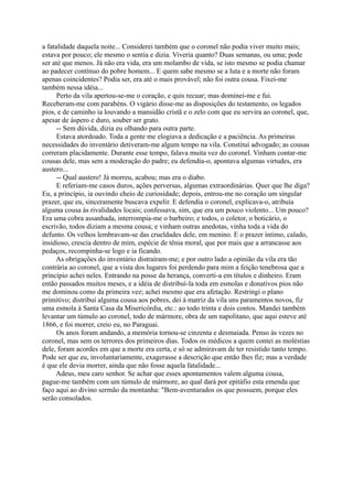 a fatalidade daquela noite... Considerei também que o coronel não podia viver muito mais;
estava por pouco; ele mesmo o sentia e dizia. Viveria quanto? Duas semanas, ou uma; pode
ser até que menos. Já não era vida, era um molambo de vida, se isto mesmo se podia chamar
ao padecer contínuo do pobre homem... E quem sabe mesmo se a luta e a morte não foram
apenas coincidentes? Podia ser, era até o mais provável; não foi outra cousa. Fixei-me
também nessa idéia...
Perto da vila apertou-se-me o coração, e quis recuar; mas dominei-me e fui.
Receberam-me com parabéns. O vigário disse-me as disposições do testamento, os legados
pios, e de caminho ia louvando a mansidão cristã e o zelo com que eu servira ao coronel, que,
apesar de áspero e duro, souber ser grato.
-- Sem dúvida, dizia eu olhando para outra parte.
Estava atordoado. Toda a gente me elogiava a dedicação e a paciência. As primeiras
necessidades do inventário detiveram-me algum tempo na vila. Constituí advogado; as cousas
correram placidamente. Durante esse tempo, falava muita vez do coronel. Vinham contar-me
cousas dele, mas sem a moderação do padre; eu defendia-o, apontava algumas virtudes, era
austero...
-- Qual austero! Já morreu, acabou; mas era o diabo.
E referiam-me casos duros, ações perversas, algumas extraordinárias. Quer que lhe diga?
Eu, a princípio, ia ouvindo cheio de curiosidade; depois, entrou-me no coração um singular
prazer, que eu, sinceramente buscava expelir. E defendia o coronel, explicava-o, atribuía
alguma cousa às rivalidades locais; confessava, sim, que era um pouco violento... Um pouco?
Era uma cobra assanhada, interrompia-me o barbeiro; e todos, o coletor, o boticário, o
escrivão, todos diziam a mesma cousa; e vinham outras anedotas, vinha toda a vida do
defunto. Os velhos lembravam-se das crueldades dele, em menino. E o prazer íntimo, calado,
insidioso, crescia dentro de mim, espécie de tênia moral, que por mais que a arrancasse aos
pedaços, recompinha-se logo e ia ficando.
As obrigações do inventário distraíram-me; e por outro lado a opinião da vila era tão
contrária ao coronel, que a vista dos lugares foi perdendo para mim a feição tenebrosa que a
princípio achei neles. Entrando na posse da herança, converti-a em títulos e dinheiro. Eram
então passados muitos meses, e a idéia de distribuí-la toda em esmolas e donativos pios não
me dominou como da primeira vez; achei mesmo que era afetação. Restringi o plano
primitivo; distribuí alguma cousa aos pobres, dei à matriz da vila uns paramentos novos, fiz
uma esmola à Santa Casa da Misericórdia, etc.: ao todo trinta e dois contos. Mandei também
levantar um túmulo ao coronel, todo de mármore, obra de um napolitano, que aqui esteve até
1866, e foi morrer, creio eu, no Paraguai.
Os anos foram andando, a memória tornou-se cinzenta e desmaiada. Penso às vezes no
coronel, mas sem os terrores dos primeiros dias. Todos os médicos a quem contei as moléstias
dele, foram acordes em que a morte era certa, e só se admiravam de ter resistido tanto tempo.
Pode ser que eu, involuntariamente, exagerasse a descrição que então lhes fiz; mas a verdade
é que ele devia morrer, ainda que não fosse aquela fatalidade...
Adeus, meu caro senhor. Se achar que esses apontamentos valem alguma cousa,
pague-me também com um túmulo de mármore, ao qual dará por epitáfio esta emenda que
faço aqui ao divino sermão da montanha: "Bem-aventurados os que possuem, porque eles
serão consolados.

 
