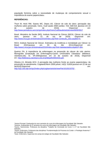 população feminina sobre a necessidade de mudanças de comportamento sexual e
importância do exame papanicolaou.

REFERÊNCIAS:

Thum M, Heck RM, Soares MC, Depra AS. Câncer do colo do útero: percepção das
mulheres sobre prevenção. Cienc. Cuid saúde 2008 out/dez; 7(4): 509-516. [acesso em 22
de            outubro             de           2010].            Disponível        em:
http://www.periodicos.uem.br/ojs/index.php/CiencCuidSaude/article/view/6659/3917

Brasil. Ministério da Saúde (MS). Instituto Nacional do Câncer (INCA). Câncer do colo do
útero.     [acesso      em      13     de     out     de     2010].    Disponível    em:
http://www.inca.gov.br/estimativa/2010/index.asp?link=conteudo_view.asp&ID=5.

INCA. Instituto Nacional de Câncer. Estimativa da incidência e mortalidade por Câncer no
Brasil      2010.[acesso      em       03       de      Abr      2011].Disponível    em:
http://www1.inca.gov.br/estimativa/2010/index.asp?link=tabelaestados.asp&UF=BA.

Queiroz FN. A importância da enfermagem na prevenção do câncer de colo uterino.
Monografia (Graduação em Enfermagem)-Centro Universitário Claretiano- biblioteca.
claretiano.edu. br, SP;2006.[acesso em 22 de outubro de 2010]. Disponível
em :http://biblioteca.claretiano.edu.br/phl8/pdf/20003433.pdf.

Oliveira LS, Almeida ACH. A percepção das mulheres frente ao exame papanicolaou: da
prevenção ao atendimento. CogitareEnferm 2009 jul/set; 14(3): 51826.[acesso em 22 de out
de2010].Disponível                                                                  em:
http://ojs.c3sl.ufpr.br/ojs2/index.php/cogitare/article/viewFile/16183/10702 .




1
  Autora Principal. Graduanda do nono semestre do curso de enfermagem da Faculdade São Salvador.
2
  Autoras. Graduandas do 9º semestre do curso de enfermagem da Faculdade São Salvador.
3
  Autora. Nutricionista. Professora da disciplina “Trabalho de Conclusão de Curso I e II” da Faculdade São
Salvador.
4
  Autora. Enfermeira. Professora das disciplinas “Fundamentação do Processo do Cuidar e Fisiologia Anatomia I”
da Faculdade São Salvador.
5
  Autor. Enfermeiro. Supervisor de campo de estágio da Faculdade São Salvador.
 
