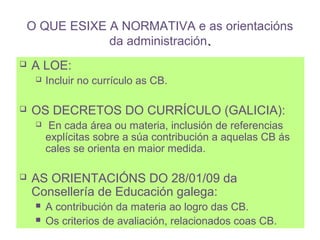 O QUE ESIXE A NORMATIVA e as orientacións
            da administración.
   A LOE:
       Incluir no currículo as CB.

   OS DECRETOS DO CURRÍCULO (GALICIA):
        En cada área ou materia, inclusión de referencias
        explícitas sobre a súa contribución a aquelas CB ás
        cales se orienta en maior medida.

   AS ORIENTACIÓNS DO 28/01/09 da
    Consellería de Educación galega:
       A contribución da materia ao logro das CB.
       Os criterios de avaliación, relacionados coas CB.
 