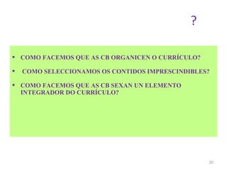 ?

 COMO FACEMOS QUE AS CB ORGANICEN O CURRÍCULO?

   COMO SELECCIONAMOS OS CONTIDOS IMPRESCINDIBLES?

 COMO FACEMOS QUE AS CB SEXAN UN ELEMENTO
  INTEGRADOR DO CURRÍCULO?




                                                  20
 