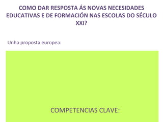 COMO DAR RESPOSTA ÁS NOVAS NECESIDADES
EDUCATIVAS E DE FORMACIÓN NAS ESCOLAS DO SÉCULO
                     XXI?


Unha proposta europea:




                 COMPETENCIAS CLAVE:
 