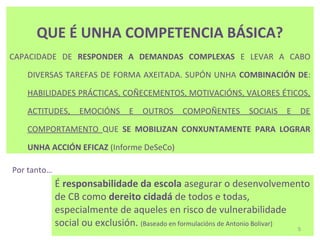 QUE É UNHA COMPETENCIA BÁSICA?
CAPACIDADE DE RESPONDER A DEMANDAS COMPLEXAS E LEVAR A CABO

   DIVERSAS TAREFAS DE FORMA AXEITADA. SUPÓN UNHA COMBINACIÓN DE:

   HABILIDADES PRÁCTICAS, COÑECEMENTOS, MOTIVACIÓNS, VALORES ÉTICOS,

   ACTITUDES,      EMOCIÓNS     E   OUTROS    COMPOÑENTES       SOCIAIS   E   DE

   COMPORTAMENTO QUE SE MOBILIZAN CONXUNTAMENTE PARA LOGRAR

   UNHA ACCIÓN EFICAZ (Informe DeSeCo)

Por tanto…
             É responsabilidade da escola asegurar o desenvolvemento
             de CB como dereito cidadá de todos e todas,
             especialmente de aqueles en risco de vulnerabilidade
             social ou exclusión. (Baseado en formulacións de Antonio Bolivar) 5
 