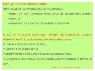AS CB INCLÚENSE NO CURRÍCULO PARA…
POÑER O ACENO NAS APRENDIZAXES IMPRESCINDIBLES :
   DENDE UN PLANTEXAMENTO INTEGRADOR (de coñecementos, contidos,
   recursos,…)
   ORIENTADO Á APLICACIÓN DOS SABERES ADQUIRIDOS.



AS CB SON AS COMPETENCIAS QUE TEN QUE TER ADQUIRIDAS UN/UNHA
MOZO/A Ó REMATE DA ESCOLARIZACIÓN OBRIGATORIA PARA:
LOGRAR A SÚA REALIZACIÓN PERSOAL.
EXERCER A CIDADANÍA ACTIVA.
INCORPORARSE Á VIDA ACTIVA DE MANEIRA SATISFACTORIA.
SER QUEN DE DESENVOLVER UNHA APRENDIZAXE PERMANENTE Ó LONGO DA
VIDA.
                                      ANEXO I-DECRETO MÍNIMOS LOE-MEC   6
 