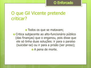 O que Gil Vicente pretende criticar?Todos os que se matavam;Critica subjacente ao alto-funcionário público (das finanças) que o enganou, pois disse que ele só tinha duas soluções: ir para o paraíso (suicidar-se) ou ir para a prisão (ser preso);A pena de morte.O Enforcado