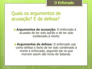 Quais os argumentos de acusação? E de defesa?Argumentos de acusação:O enforcado é acusado de ter sido ladrão e de ter sido condenado à morte.Argumentos de defesa:O enforcado usa como defesa o facto de ter sido condenado à morte e enforcado, segundo ele os que morrem assim são livres de Satanás.O Enforcado