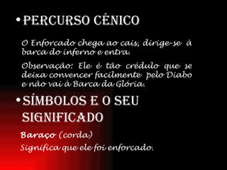 Percurso   Cénico Símbolos e o seu significado O Enforcado chega ao cais, dirige-se  à barca do inferno e entra. Observação: Ele é tão crédulo que se deixa convencer facilmente  pelo Diabo e não vai à Barca da Glória. Baraço  (corda) Significa que ele foi enforcado.   