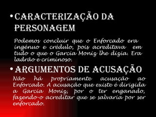 Caracterização da personagem Argumentos de acusação Podemos concluir que o Enforcado era  ingénuo e crédulo, pois acreditava  em tudo o que o Garcia Moniz lhe dizia. Era ladrão e criminoso. Não há propriamente acusação ao Enforcado. A acusação que existe é dirigida a Garcia Moniz, por o ter enganado, fazendo-o acreditar que se salvaria por ser enforcado. 