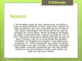 ResumoO EnforcadoNa derradeira parte do auto, aparece-nos um ladrão a quem a Justiça condenou à forca, ainda com o baraço em volta do pescoço, que vem convencido de que irá para o Céu. Quem o persuadiu? Gil Vicente afirma-nos que foi intrujado por Garcia Moniz, Mestre da Balança da Moeda de Lisboa, e provavelmente, superior do poeta de 1513 a 1517. Este teria convencido o ladrão enforcado de que iria para o Paraíso, visto ter-se já purificado dos pecados cometidos no Purgatório do Limoeiro e que poder-se-ia considerar um “santo canonizado” por muito ter sofrido durante toda a sua vida. Contudo, o Enforcado, desiludido pelo Diabo, reconhece finalmente que não tem perdão possível e, tal como já fizera o Judeu, nem sequer vai pedir ao Anjo que o acolha.