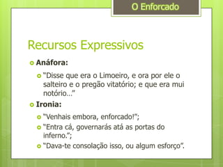Recursos ExpressivosO EnforcadoAnáfora:“Disse que era o Limoeiro, e ora por ele o salteiro e o pregão vitatório; e que era mui notório…”Ironia:“Venhais embora, enforcado!”;“Entra cá, governarás atá as portas do inferno.”;“Dava-te consolação isso, ou algum esforço”.
