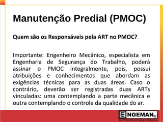 Manutenção Predial (PMOC)
Quem são os Responsáveis pela ART no PMOC?
Importante: Engenheiro Mecânico, especialista em
Engenharia de Segurança do Trabalho, poderá
assinar o PMOC integralmente, pois, possui
atribuições e conhecimentos que abordam as
exigências técnicas para as duas áreas. Caso o
contrário, deverão ser registradas duas ARTs
vinculadas: uma contemplando a parte mecânica e
outra contemplando o controle da qualidade do ar.
 