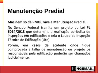 Manutenção Predial
Mas nem só de PMOC vive a Manutenção Predial...
No Senado Federal tramita um projeto de Lei PL
6014/2013 que determina a realização periódica de
inspeções em edificações e cria o Laudo de Inspeção
Técnica de Edificação (Lite).
Porém, em casos de acidente onde fique
comprovada a falha de manutenção ou projeto os
responsáveis pela edificação poderão ser chamados
judicialmente.
 