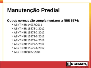 Manutenção Predial
Outras normas são complementares a NBR 5674:
• ABNT NBR 14037:2011
• ABNT NBR 15575-1:2012
• ABNT NBR 15575-2:2012
• ABNT NBR 15575-3:2012
• ABNT NBR 15575-4:2012
• ABNT NBR 15575-5:2012
• ABNT NBR 15575-6:2012
• ABNT NBR 9077:2001
 