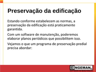 Preservação da edificação
Estando conforme estabelecem as normas, a
preservação da edificação está praticamente
garantida.
Com um software de manutenção, poderemos
elaborar planos periódicos que possibilitem isso.
Vejamos o que um programa de preservação predial
precisa abordar:
 