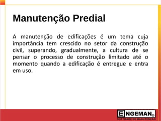 Manutenção Predial
A manutenção de edificações é um tema cuja
importância tem crescido no setor da construção
civil, superando, gradualmente, a cultura de se
pensar o processo de construção limitado até o
momento quando a edificação é entregue e entra
em uso.
 