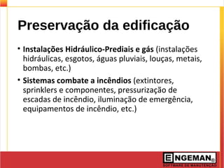 Preservação da edificação
• Instalações Hidráulico-Prediais e gás (instalações
hidráulicas, esgotos, águas pluviais, louças, metais,
bombas, etc.)
• Sistemas combate a incêndios (extintores,
sprinklers e componentes, pressurização de
escadas de incêndio, iluminação de emergência,
equipamentos de incêndio, etc.)
 