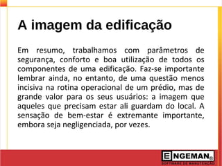 A imagem da edificação
Em resumo, trabalhamos com parâmetros de
segurança, conforto e boa utilização de todos os
componentes de uma edificação. Faz-se importante
lembrar ainda, no entanto, de uma questão menos
incisiva na rotina operacional de um prédio, mas de
grande valor para os seus usuários: a imagem que
aqueles que precisam estar ali guardam do local. A
sensação de bem-estar é extremante importante,
embora seja negligenciada, por vezes.
 