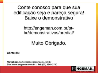 Conte conosco para que suaConte conosco para que sua
edificação seja e pareça segura!edificação seja e pareça segura!
Baixe o demonstrativoBaixe o demonstrativo
http://engeman.com.br/pt-
br/demonstrativos/predial/
Muito Obrigado.Muito Obrigado.
Contatos:Contatos:
Marketing: marketing@engecompany.com.br
Site: www.engeman.com.br / Tel: (37) 3249-2700
 