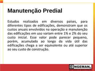 Manutenção Predial
Estudos realizados em diversos países, para
diferentes tipos de edificações, demonstram que os
custos anuais envolvidos na operação e manutenção
das edificações em uso variam entre 1% e 2% do seu
custo inicial. Esse valor pode parecer pequeno,
porém, acumulado ao longo da vida útil das
edificações chega a ser equivalente ou até superior
ao seu custo de construção.
 