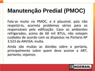 Manutenção Predial (PMOC)
Fala-se muito no PMOC, e é plausível, pois não
respeitá-lo, acarreta problemas sérios para os
responsáveis pela edificação. Caso os ambientes
refrigerados, acima de 60 mil BTUs, não estejam
cuidados de acordo com os dispostos na Portaria Nº
3.523 da ANVISA: multa.
Ainda são muitas as dúvidas sobre a portaria,
principalmente sobre quem deve assinar a ART,
portanto, vejamos:
 