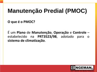 Manutenção Predial (PMOC)
O que é o PMOC?
É um Plano de Manutenção, Operação e Controle –
estabelecido na PRT3523/98, adotado para o
sistema de climatização.
 