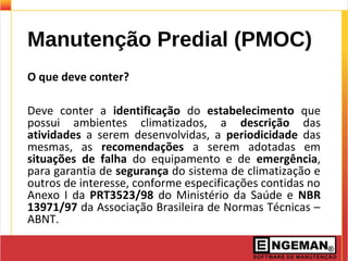 Manutenção Predial (PMOC)
O que deve conter?
Deve conter a identificação do estabelecimento que
possui ambientes climatizados, a descrição das
atividades a serem desenvolvidas, a periodicidade das
mesmas, as recomendações a serem adotadas em
situações de falha do equipamento e de emergência,
para garantia de segurança do sistema de climatização e
outros de interesse, conforme especificações contidas no
Anexo I da PRT3523/98 do Ministério da Saúde e NBR
13971/97 da Associação Brasileira de Normas Técnicas –
ABNT.
 