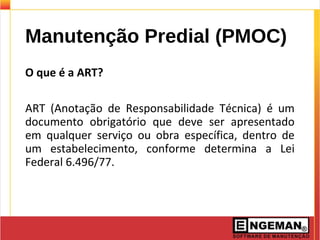 Manutenção Predial (PMOC)
O que é a ART?
ART (Anotação de Responsabilidade Técnica) é um
documento obrigatório que deve ser apresentado
em qualquer serviço ou obra específica, dentro de
um estabelecimento, conforme determina a Lei
Federal 6.496/77.
 