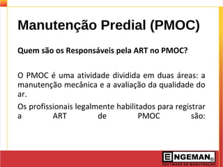 Manutenção Predial (PMOC)
Quem são os Responsáveis pela ART no PMOC?
O PMOC é uma atividade dividida em duas áreas: a
manutenção mecânica e a avaliação da qualidade do
ar.
Os profissionais legalmente habilitados para registrar
a ART de PMOC são:
 
