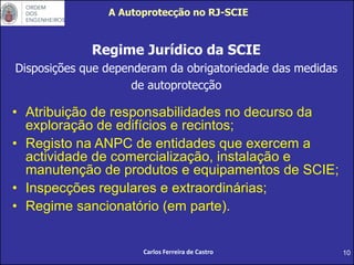 10
A Autoprotecção no RJ-SCIE
Regime Jurídico da SCIE
Disposições que dependeram da obrigatoriedade das medidas
de autoprotecção
• Atribuição de responsabilidades no decurso da
exploração de edifícios e recintos;
• Registo na ANPC de entidades que exercem a
actividade de comercialização, instalação e
manutenção de produtos e equipamentos de SCIE;
• Inspecções regulares e extraordinárias;
• Regime sancionatório (em parte).
Carlos Ferreira de Castro
 