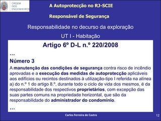12
Responsabilidade no decurso da exploração
UT I - Habitação
Responsável de Segurança
Artigo 6º D-L n.º 220/2008
…
Número 3
A manutenção das condições de segurança contra risco de incêndio
aprovadas e a execução das medidas de autoprotecção aplicáveis
aos edifícios ou recintos destinados à utilização-tipo I referida na alínea
a) do n.º 1 do artigo 8.º, durante todo o ciclo de vida dos mesmos, é da
responsabilidade dos respectivos proprietários, com excepção das
suas partes comuns na propriedade horizontal, que são da
responsabilidade do administrador do condomínio.
…
A Autoprotecção no RJ-SCIE
Carlos Ferreira de Castro
 