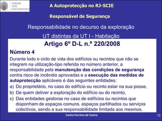 13
Responsabilidade no decurso da exploração
UT distintas da UT I - Habitação
Responsável de Segurança
Artigo 6º D-L n.º 220/2008
Número 4
Durante todo o ciclo de vida dos edifícios ou recintos que não se
integrem na utilização-tipo referida no número anterior, a
responsabilidade pela manutenção das condições de segurança
contra risco de incêndio aprovadas e a execução das medidas de
autoprotecção aplicáveis é das seguintes entidades:
a) Do proprietário, no caso do edifício ou recinto estar na sua posse,
b) De quem detiver a exploração do edifício ou do recinto,
c) Das entidades gestoras no caso de edifícios ou recintos que
disponham de espaços comuns, espaços partilhados ou serviços
colectivos, sendo a sua responsabilidade limitada aos mesmos.
A Autoprotecção no RJ-SCIE
Carlos Ferreira de Castro
 