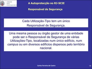 14
Responsável de Segurança
Cada Utilização-Tipo tem um único
Responsável de Segurança.
A Autoprotecção no RJ-SCIE
Carlos Ferreira de Castro
Uma mesma pessoa ou órgão gestor de uma entidade
pode ser o Responsável de Segurança de várias
Utilizações-Tipo, localizadas num único edifício, num
campus ou em diversos edifícios dispersos pelo território
nacional.
 