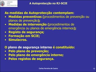 15
As medidas de Autoprotecção contemplam:
• Medidas preventivas (procedimentos de prevenção ou
planos de prevenção);
• Medidas de intervenção (procedimentos de
emergência ou planos de emergência internos);
• Registo de segurança;
• Formação em SCIE;
• Simulacros.
O plano de segurança interno é constituído:
• Pelo plano de prevenção;
• Pelo plano de emergência interno;
• Pelos registos de segurança.
A Autoprotecção no RJ-SCIE
Carlos Ferreira de Castro
 
