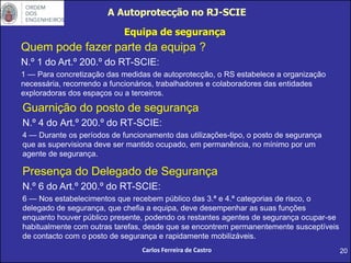 Guarnição do posto de segurança
N.º 4 do Art.º 200.º do RT-SCIE:
4 — Durante os períodos de funcionamento das utilizações-tipo, o posto de segurança
que as supervisiona deve ser mantido ocupado, em permanência, no mínimo por um
agente de segurança.
20
Carlos Ferreira de Castro
Presença do Delegado de Segurança
N.º 6 do Art.º 200.º do RT-SCIE:
6 — Nos estabelecimentos que recebem público das 3.ª e 4.ª categorias de risco, o
delegado de segurança, que chefia a equipa, deve desempenhar as suas funções
enquanto houver público presente, podendo os restantes agentes de segurança ocupar-se
habitualmente com outras tarefas, desde que se encontrem permanentemente susceptíveis
de contacto com o posto de segurança e rapidamente mobilizáveis.
Quem pode fazer parte da equipa ?
N.º 1 do Art.º 200.º do RT-SCIE:
1 — Para concretização das medidas de autoprotecção, o RS estabelece a organização
necessária, recorrendo a funcionários, trabalhadores e colaboradores das entidades
exploradoras dos espaços ou a terceiros.
A Autoprotecção no RJ-SCIE
Equipa de segurança
 
