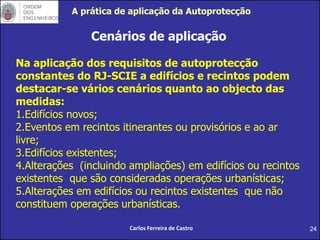 24
Cenários de aplicação
Na aplicação dos requisitos de autoprotecção
constantes do RJ-SCIE a edifícios e recintos podem
destacar-se vários cenários quanto ao objecto das
medidas:
1.Edifícios novos;
2.Eventos em recintos itinerantes ou provisórios e ao ar
livre;
3.Edifícios existentes;
4.Alterações (incluindo ampliações) em edifícios ou recintos
existentes que são consideradas operações urbanísticas;
5.Alterações em edifícios ou recintos existentes que não
constituem operações urbanísticas.
Carlos Ferreira de Castro
A prática de aplicação da Autoprotecção
 