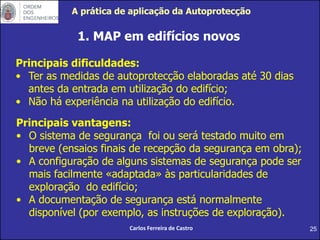25
1. MAP em edifícios novos
Principais dificuldades:
• Ter as medidas de autoprotecção elaboradas até 30 dias
antes da entrada em utilização do edifício;
• Não há experiência na utilização do edifício.
Carlos Ferreira de Castro
Principais vantagens:
• O sistema de segurança foi ou será testado muito em
breve (ensaios finais de recepção da segurança em obra);
• A configuração de alguns sistemas de segurança pode ser
mais facilmente «adaptada» às particularidades de
exploração do edifício;
• A documentação de segurança está normalmente
disponível (por exemplo, as instruções de exploração).
A prática de aplicação da Autoprotecção
 